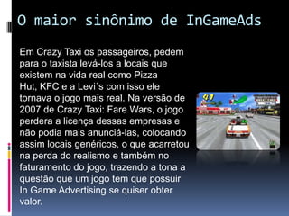 O maior sinônimo de InGameAdsEm Crazy Taxi os passageiros, pedem para o taxista levá-los a locais que existem na vida real como Pizza Hut, KFC e a Levi´s com isso ele tornava o jogo mais real. Na versão de 2007 de Crazy Taxi: FareWars, o jogo perdera a licença dessas empresas e não podia mais anunciá-las, colocando assim locais genéricos, o que acarretou na perda do realismo e também no faturamento do jogo, trazendo a tona a questão que um jogo tem que possuir In Game Advertising se quiser obter valor.