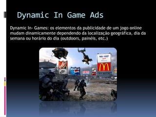Dynamic In Game AdsDynamic In- Games: os elementos da publicidade de um jogo online mudam dinamicamente dependendo da localização geográfica, dia da semana ou horário do dia (outdoors, painéis, etc.)