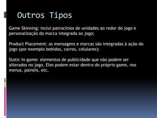Outros TiposGame Skinning: inclui patrocínios de unidades ao redor do jogo e personalização da marca integrada ao jogo;Product Placement: as mensagens e marcas são integradas à ação do jogo (por exemplo bebidas, carros, celulares);Static In-game: elementos de publicidade que não podem ser alterados no jogo. Eles podem estar dentro do próprio game, nos menus, painéis, etc.
