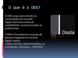 O que é o DEG?O DEG surgiu para atender as necessidades do mercado digital, fazendo eventos de credibilidade e acessível a todos os profissionais.O DEG é formado por um grupo de pessoas engajadas no universo digital, somos mídias, veículos, desenvolvedores, provocadores, visionários... DIGITAIS!