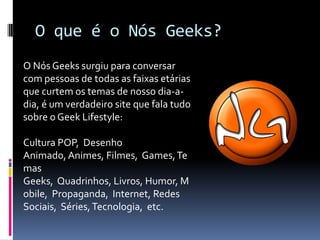 O que é o Nós Geeks?O Nós Geeks surgiu para conversar com pessoas de todas as faixas etárias que curtem os temas de nosso dia-a-dia, é um verdadeiro site que fala tudo sobre o Geek Lifestyle:Cultura POP,  Desenho Animado, Animes, Filmes,  Games, Temas Geeks,  Quadrinhos, Livros, Humor, Mobile,  Propaganda,  Internet, Redes Sociais,  Séries, Tecnologia,  etc.