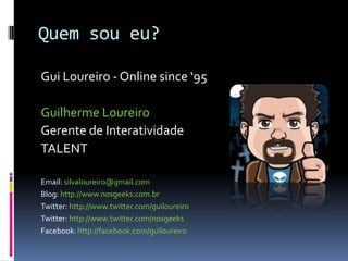 Quem sou eu?Gui Loureiro - Online since ‘95Guilherme LoureiroGerente de InteratividadeTALENTEmail: silvaloureiro@gmail.comBlog: http://www.nosgeeks.com.brTwitter: http://www.twitter.com/guiloureiroTwitter: http://www.twitter.com/nosgeeks Facebook: http://facebook.com/guiloureiro