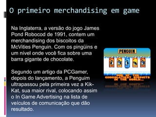O primeiro merchandising em gameNa Inglaterra, a versão do jogo James PondRobocod de 1991, contem um merchandising dos biscoitos da McVitiesPenguin. Com os pingüins e um nível onde você fica sobre uma barra gigante de chocolate.Segundo um artigo da PCGamer, depois do lançamento, a Penguim ultrapassou pela primeira vez a Kik-Kat, sua maior rival, colocando assim o In Game Advertising na lista de veículos de comunicação que dão resultado.