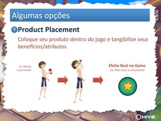 Algumas	
  opções
	
  1 Product	
  Placement
	
   Coloque	
  seu	
  produto	
  dentro	
  do	
  jogo	
  e	
  tangibilize	
  seus	
  
     bene8cios/atributos


     Ex:	
  Bebida	
                                        Efeito	
  Real	
  no	
  Game
   customizada                                               (ex.	
  Mais	
  força	
  ou	
  velocidade)
 