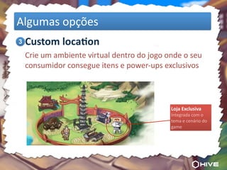 Algumas	
  opções
	
  3 Custom	
  loca7on
	
   Crie	
  um	
  ambiente	
  virtual	
  dentro	
  do	
  jogo	
  onde	
  o	
  seu	
  
     consumidor	
  consegue	
  itens	
  e	
  power-­‐ups	
  exclusivos




                                                                      Loja	
  Exclusiva
                                                                      Integrada	
  com	
  o	
  
                                                                      tema	
  e	
  cenário	
  do	
  
                                                                      game
 