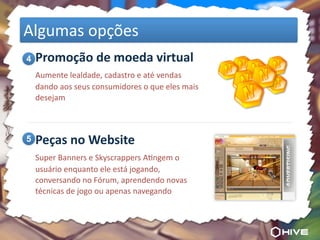 Algumas	
  opções
	
  4 Promoção	
  de	
  moeda	
  virtual
	
   Aumente	
  lealdade,	
  cadastro	
  e	
  até	
  vendas	
  
    dando	
  aos	
  seus	
  consumidores	
  o	
  que	
  eles	
  mais	
  
    desejam




	
  5 Peças	
  no	
  Website
	
   Super	
  Banners	
  e	
  Skyscrappers	
  AOngem	
  o	
  
    usuário	
  enquanto	
  ele	
  está	
  jogando,	
  
    conversando	
  no	
  Fórum,	
  aprendendo	
  novas	
  
    técnicas	
  de	
  jogo	
  ou	
  apenas	
  navegando
 