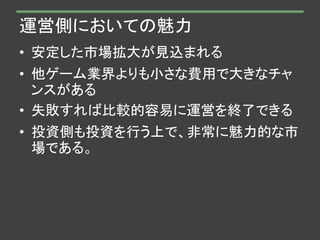 運営側においての魅力
• 安定した市場拡大が見込まれる
• 他ゲーム業界よりも小さな費用で大きなチャ
ンスがある
• 失敗すれば比較的容易に運営を終了できる
• 投資側も投資を行う上で、非常に魅力的な市
場である。
 