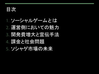 目次
1. ソーシャルゲームとは
2. 運営側においての魅力
3. 開発費増大と宣伝手法
4. 課金と社会問題
5. ソシャゲ市場の未来
 