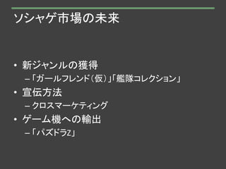 ソシャゲ市場の未来
• 新ジャンルの獲得
– 「ガールフレンド（仮）」「艦隊コレクション」
• 宣伝方法
– クロスマーケティング
• ゲーム機への輸出
– 「パズドラZ」
 
