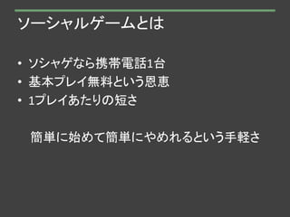 ソーシャルゲームとは
• ソシャゲなら携帯電話1台
• 基本プレイ無料という恩恵
• 1プレイあたりの短さ
簡単に始めて簡単にやめれるという手軽さ
 