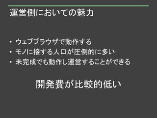運営側においての魅力
• ウェブブラウザで動作する
• モノに接する人口が圧倒的に多い
• 未完成でも動作し運営することができる
開発費が比較的低い
 
