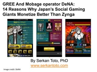 GREE And Mobage operator DeNA:
14 Reasons Why Japan’s Social Gaming
Giants Monetize Better Than Zynga




                        By Serkan Toto, PhD
                        www.serkantoto.com
  Image credit: DeNA 
 