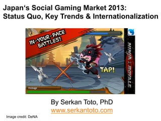 Japan‘s Social Gaming Market 2013:
Status Quo, Key Trends & Internationalization




                     By Serkan Toto, PhD
                     www.serkantoto.com
Image credit: DeNA
 