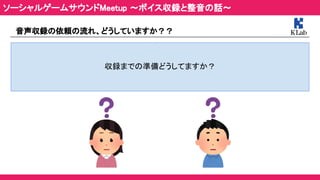 音声収録の依頼の流れ、どうしていますか？？ 
 
収録までの準備どうしてますか？  
ソーシャルゲームサウンドMeetup ～ボイス収録と整音の話～ 
 