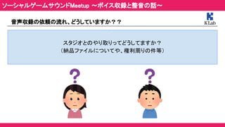 音声収録の依頼の流れ、どうしていますか？？ 
 
スタジオとのやり取りってどうしてますか？ 
（納品ファイルについてや、権利周りの件等） 
ソーシャルゲームサウンドMeetup ～ボイス収録と整音の話～ 
 