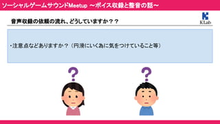 音声収録の依頼の流れ、どうしていますか？？ 
 
・注意点などありますか？ （円滑にいく為に気をつけていること等） 
ソーシャルゲームサウンドMeetup ～ボイス収録と整音の話～ 
 