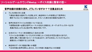 音声収録の依頼の流れ、どうしていますか？？注意点まとめ  
  ● ブレスの取り方に注意  
┗演技の場合は基本ブレスを残します。納品時のバッチ処理などで音声的に  
　聞きづらくなっている場合もあるため、そういった部分含め確認が必要です。  
 
● 音声の形式やファイルの状態について伝える  
┗音響会社様へ必要な音声フォーマットを伝える場合は、オーディオディレクターなどの  
　見識がある人が入ると話が早い場合が多いです。  
 
● 台本のフォーマット（命名規則など）決めは大事  
┗ファイル名の採番についてもスタジオ様によって対応の可否は変わりますが、  
　運用に際して増え続けるリソースではあるので、まずは対応していただけるように  
　誠意をもって相談することが大事。  
 
● 納品時のデータに相違が無いか確認  
┗台本内容と音声を照らし合わせ、セリフ内容に相違がないかを確認  
ソーシャルゲームサウンドMeetup ～ボイス収録と整音の話～ 
 