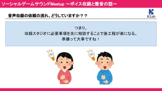 音声収録の依頼の流れ、どうしていますか？？ 
 
つまり、 
収録スタジオに必要事項を先に相談することで後工程が楽になる。 
準備って大事ですね！ 
ソーシャルゲームサウンドMeetup ～ボイス収録と整音の話～ 
 
