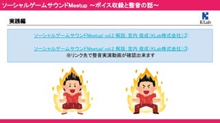 実践編 
ソーシャルゲームサウンドMeetup! vol.2 解説：宮内 俊成（KLab株式会社）② 
 
ソーシャルゲームサウンドMeetup! vol.2 解説：宮内 俊成（KLab株式会社）③ 
※リンク先で整音実演動画が確認出来ます 
ソーシャルゲームサウンドMeetup ～ボイス収録と整音の話～ 
 