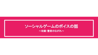 ソーシャルゲームのボイスの話 
～収録・整音のながれ～ 
 