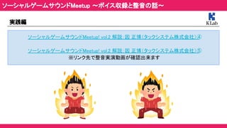 実践編 
ソーシャルゲームサウンドMeetup! vol.2 解説：因 正博（タックシステム株式会社）④ 
 
ソーシャルゲームサウンドMeetup! vol.2 解説：因 正博（タックシステム株式会社）⑤ 
※リンク先で整音実演動画が確認出来ます 
ソーシャルゲームサウンドMeetup ～ボイス収録と整音の話～ 
 