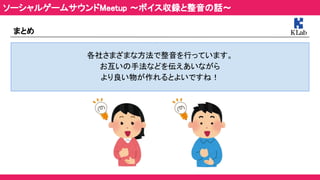 まとめ 
各社さまざまな方法で整音を行っています。 
お互いの手法などを伝えあいながら 
より良い物が作れるとよいですね！ 
ソーシャルゲームサウンドMeetup ～ボイス収録と整音の話～ 
 