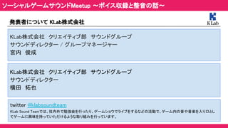 ソーシャルゲームサウンドMeetup ～ボイス収録と整音の話～ 
発表者について KLab株式会社 
KLab株式会社　クリエイティブ部　サウンドグループ 
サウンドディレクター / グループマネージャー 
宮内　俊成　 
twitter @klabsoundteam　 
KLab Sound Teamでは、社内外で勉強会を行ったり、ゲームショウでライブをするなどの活動で、ゲーム内の音や音楽を入り口とし
てゲームに興味を持っていただけるような取り組みを行っています。 
KLab株式会社　クリエイティブ部　サウンドグループ　 
サウンドディレクター 
横田　拓也 
 
