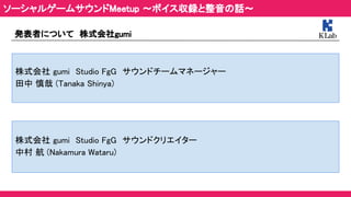 ソーシャルゲームサウンドMeetup ～ボイス収録と整音の話～ 
発表者について　株式会社gumi 
株式会社 gumi　Studio FgG　サウンドチームマネージャー 
田中 慎哉 (Tanaka Shinya) 
株式会社 gumi　Studio FgG　サウンドクリエイター 
中村 航 (Nakamura Wataru) 
 