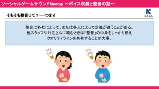 そもそも整音って？・・・つまり 
 
整音は各社によって、または各人によって定義が違うことがある。 
他スタッフや外注さんに頼むときは「整音」の中身をしっかり伝え 
クオリティラインを共有することが大事。 
ソーシャルゲームサウンドMeetup ～ボイス収録と整音の話～ 
 