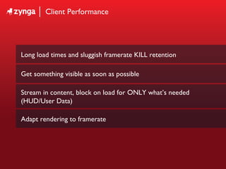 Client Performance Long load times and sluggish framerate KILL retention Get something visible as soon as possible Stream in content, block on load for ONLY what’s needed (HUD/User Data) Adapt rendering to framerate 