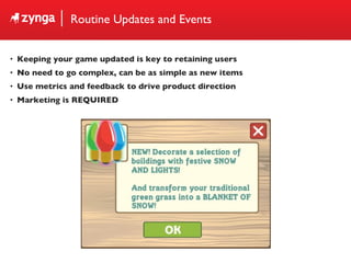 Routine Updates and Events Keeping your game updated is key to retaining users No need to go complex, can be as simple as new items Use metrics and feedback to drive product direction Marketing is REQUIRED 