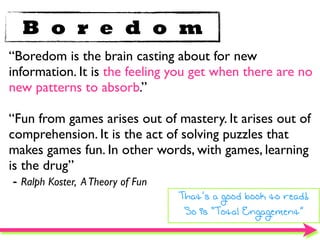 B o r e d o m
“Boredom is the brain casting about for new
information. It is the feeling you get when there are no
new patterns to absorb.”

“Fun from games arises out of mastery. It arises out of
comprehension. It is the act of solving puzzles that
makes games fun. In other words, with games, learning
is the drug”
 - Ralph Koster, A Theory of Fun
                               That’s a good book to read!
                                So is “Total Engagement”
 