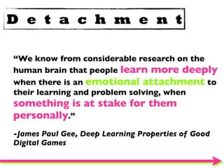 D e t a c h m e n t

“We know from considerable research on the
human brain that people learn more deeply
when there is an emotional attachment to
their learning and problem solving, when
something is at stake for them
personally.”
-James Paul Gee, Deep Learning Properties of Good
Digital Games
 