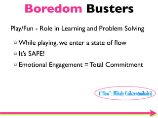 Boredom Busters
Play/Fun - Role in Learning and Problem Solving

  While playing, we enter a state of ﬂow
  It’s SAFE!
  Emotional Engagement = Total Commitment



                               (“flow”: Mihaly Csikzentmihalyi)
 