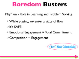 Boredom Busters
Play/Fun - Role in Learning and Problem Solving

  While playing, we enter a state of ﬂow
  It’s SAFE!
  Emotional Engagement = Total Commitment
  Competition = Engagement

                               (“flow”: Mihaly Csikzentmihalyi)
 