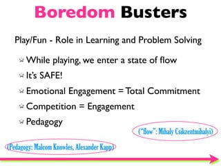 Boredom Busters
  Play/Fun - Role in Learning and Problem Solving

       While playing, we enter a state of ﬂow
       It’s SAFE!
       Emotional Engagement = Total Commitment
       Competition = Engagement
       Pedagogy
                                             (“flow”: Mihaly Csikzentmihalyi)
(Pedagogy: Malcom Knowles, Alexander Kapp)
 