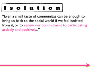 I s o l a t i o n
“Even a small taste of communitas can be enough to
bring us back to the social world if we feel isolated
from it, or to renew our commitment to participating
actively and positively...”
 