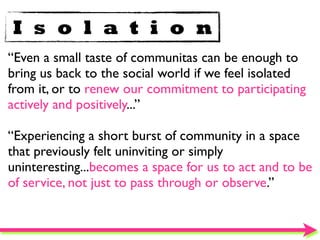 I s o l a t i o n
“Even a small taste of communitas can be enough to
bring us back to the social world if we feel isolated
from it, or to renew our commitment to participating
actively and positively...”

“Experiencing a short burst of community in a space
that previously felt uninviting or simply
uninteresting...becomes a space for us to act and to be
of service, not just to pass through or observe.”
 