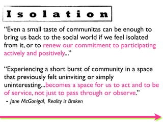 I s o l a t i o n
“Even a small taste of communitas can be enough to
bring us back to the social world if we feel isolated
from it, or to renew our commitment to participating
actively and positively...”

“Experiencing a short burst of community in a space
that previously felt uninviting or simply
uninteresting...becomes a space for us to act and to be
of service, not just to pass through or observe.”
 - Jane McGonigal, Reality is Broken
 
