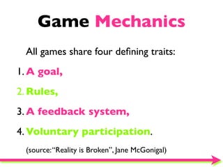 Game Mechanics
 All games share four deﬁning traits:
1. A goal,
2. Rules,
3. A feedback system,
4. Voluntary participation.
 (source: “Reality is Broken”, Jane McGonigal)
 