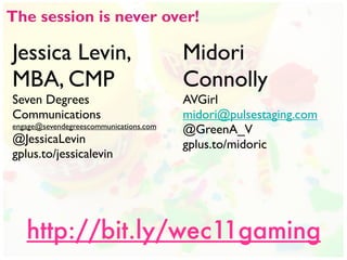 The session is never over!

Jessica Levin,                          Midori
MBA, CMP                                Connolly
Seven Degrees                           AVGirl
Communications                          midori@pulsestaging.com
engage@sevendegreescommunications.com
                                        @GreenA_V
@JessicaLevin                           gplus.to/midoric
gplus.to/jessicalevin




   http://bit.ly/wec11gaming
 