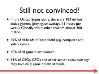 Still not convinced?
• In the United States alone, there are 183 million
  active gamers (playing, on average, 13 hours per
  week). Globally this number reaches almost 300
  million.

• 69% of all heads of household play computer and
  video games.

• 40% of all gamers are women.
• 61% of CEOs, CFOs and other senior executives say
  they take daily game breaks at work.
 
