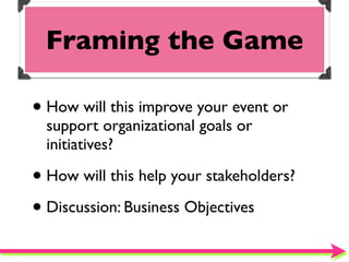 Framing the Game

• How will this improve your event or
  support organizational goals or
  initiatives?

• How will this help your stakeholders?
• Discussion: Business Objectives
 
