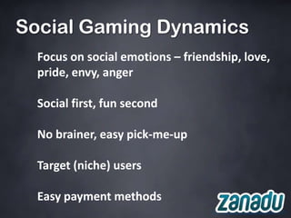 Social Gaming Dynamics
  Focus on social emotions – friendship, love,
  pride, envy, anger

  Social first, fun second

  No brainer, easy pick-me-up

  Target (niche) users

  Easy payment methods
 