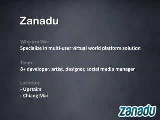 Zanadu
Who are We:
Specialize in multi-user virtual world platform solution

Team:
8+ developer, artist, designer, social media manager

Location:
- Upstairs
- Chiang Mai
 