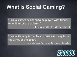 What is Social Gaming?

“Casual games designed to be played with friends
on online social platforms”
                      - Justin Smith, Inside Facebook


“Casual Gaming is the Arcade Business rising from
the ashes of the 1980s”
                - Nicholas Carlson, Business Insider
 