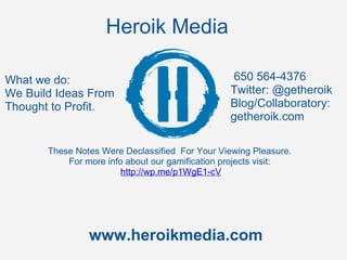 Heroik Media

What we do:                                          650 564-4376
We Build Ideas From                                 Twitter: @getheroik
Thought to Profit.                                  Blog/Collaboratory:
                                                    getheroik.com 

          These Notes Were Declassified  For Your Viewing Pleasure. 
              For more info about our gamification projects visit:
                           http://wp.me/p1WgE1-cV
      




                   www.heroikmedia.com
 