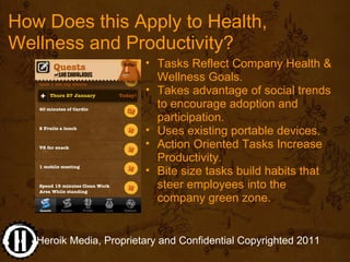 How Does this Apply to Health, 
Wellness and Productivity?
                         • Tasks Reflect Company Health & 
                           Wellness Goals. 
                         • Takes advantage of social trends 
                           to encourage adoption and 
                           participation.
                         • Uses existing portable devices.
                         • Action Oriented Tasks Increase 
                           Productivity.
                         • Bite size tasks build habits that 
                           steer employees into the  
                           company green zone.


   Heroik Media, Proprietary and Confidential Copyrighted 2011
 