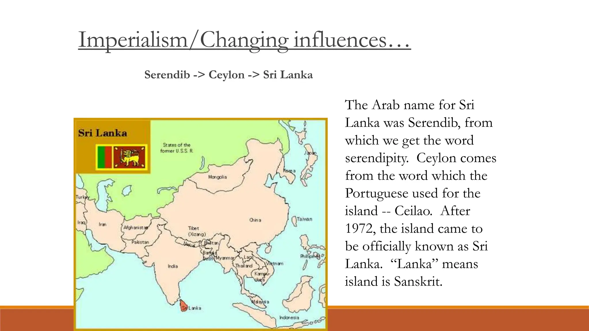 Imperialism/Changing influences…
Serendib -> Ceylon -> Sri Lanka
The Arab name for Sri
Lanka was Serendib, from
which we get the word
serendipity. Ceylon comes
from the word which the
Portuguese used for the
island -- Ceilao. After
1972, the island came to
be officially known as Sri
Lanka. “Lanka” means
island is Sanskrit.
 