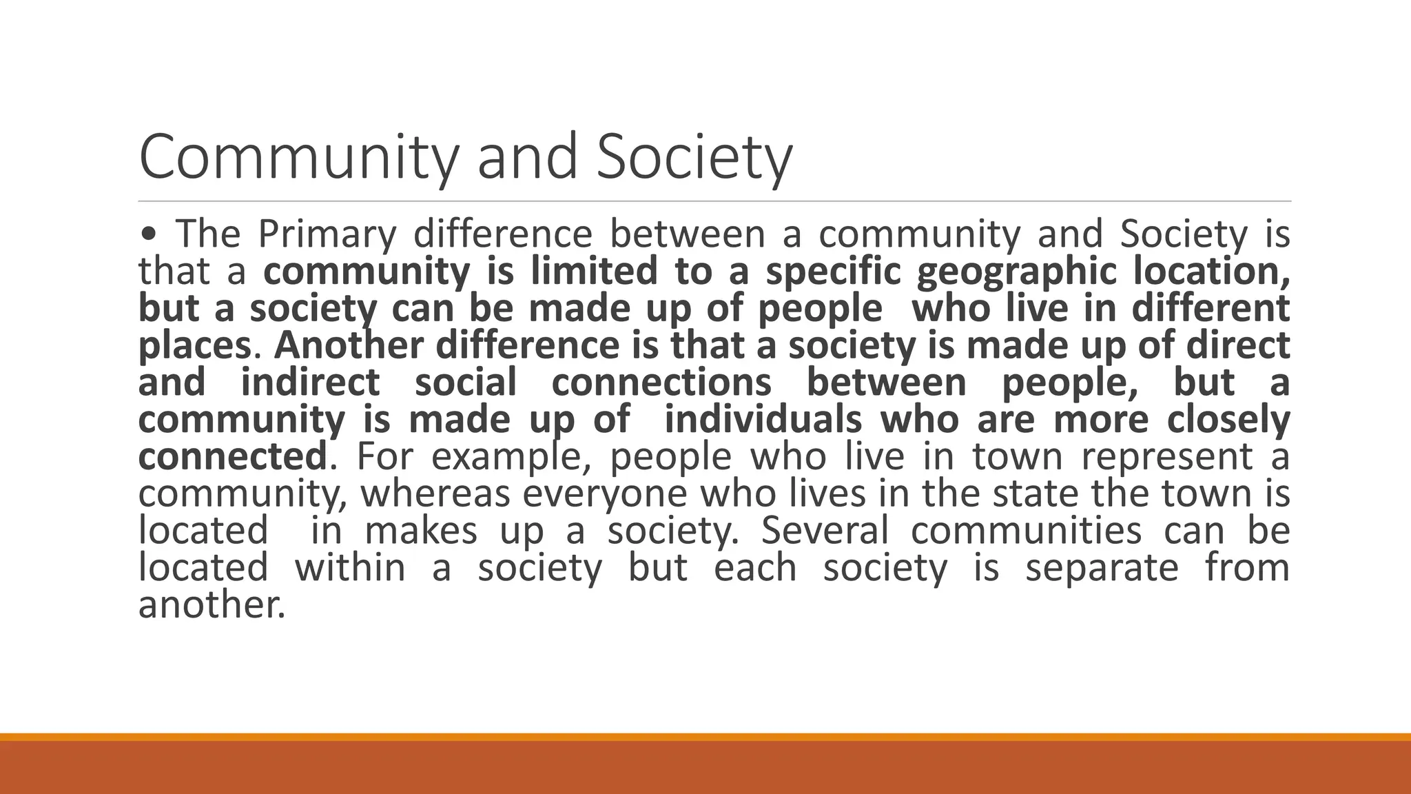 Community and Society
• The Primary difference between a community and Society is
that a community is limited to a specific geographic location,
but a society can be made up of people who live in different
places. Another difference is that a society is made up of direct
and indirect social connections between people, but a
community is made up of individuals who are more closely
connected. For example, people who live in town represent a
community, whereas everyone who lives in the state the town is
located in makes up a society. Several communities can be
located within a society but each society is separate from
another.
 